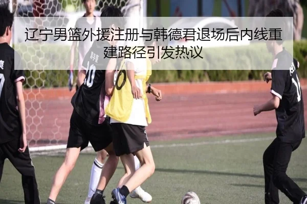 辽宁男篮外援注册与韩德君退场后内线重建路径引发热议